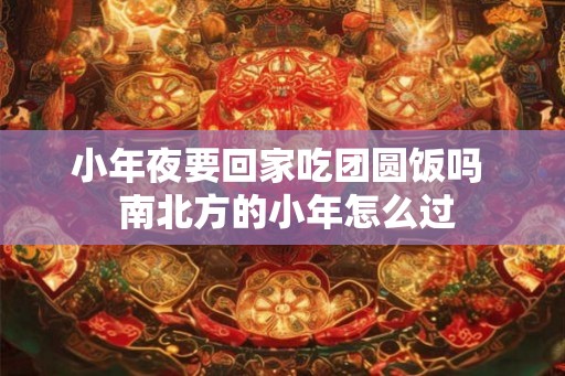 小年夜要回家吃团圆饭吗 南北方的小年怎么过 小年夜要回家吃团圆饭吗 南北方的小年怎么过
