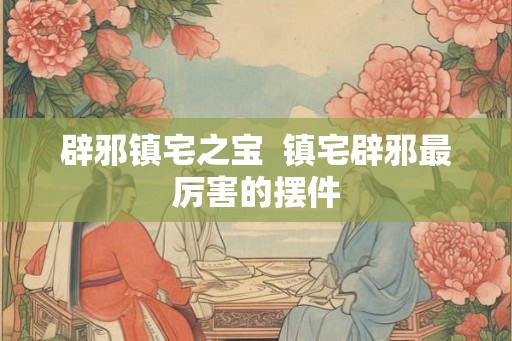 辟邪镇宅之宝 镇宅辟邪最厉害的摆件 辟邪镇宅之宝 镇宅辟邪最厉害的摆件