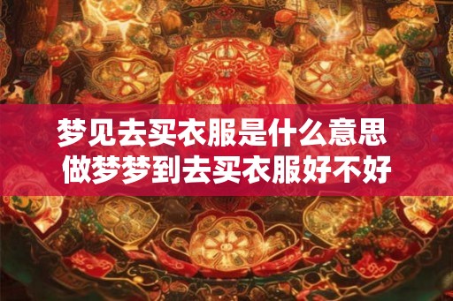 梦见去买衣服是什么意思 做梦梦到去买衣服好不好