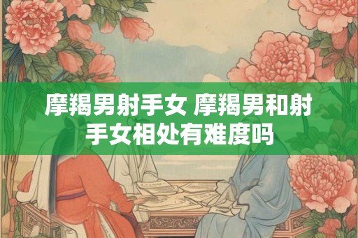摩羯男射手女 摩羯男和射手女相处有难度吗