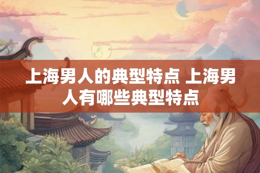 上海男人的典型特点 上海男人有哪些典型特点 上海男人的典型特点 上海男人有哪些典型特点