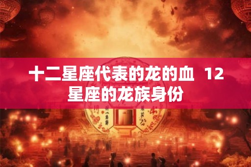 十二星座代表的龙的血  12星座的龙族身份