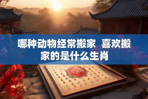 哪种动物经常搬家  喜欢搬家的是什么生肖