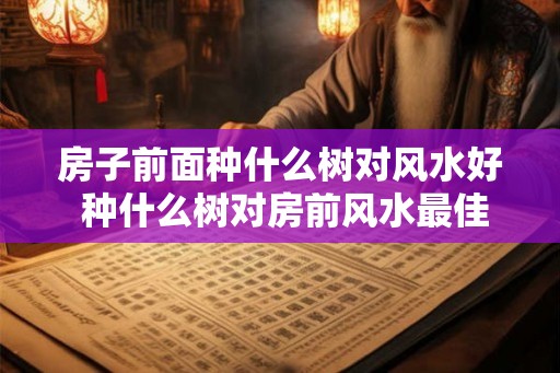 房子前面种什么树对风水好 种什么树对房前风水最佳