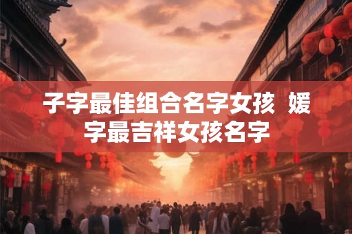 子字最佳组合名字女孩  媛字最吉祥女孩名字