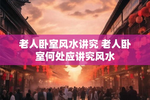 老人卧室风水讲究 老人卧室何处应讲究风水