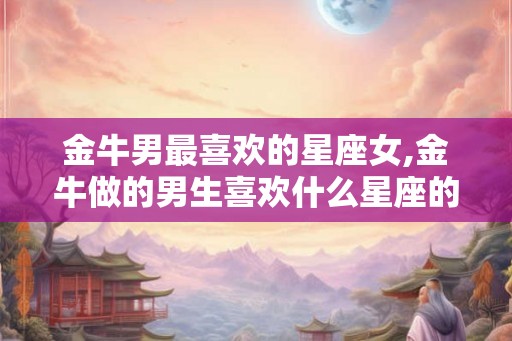 金牛男最喜欢的星座女,金牛做的男生喜欢什么星座的女生