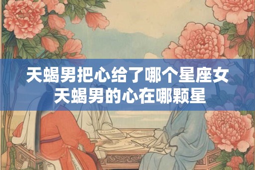 天蝎男把心给了哪个星座女 天蝎男的心在哪颗星 天蝎男把心给了哪个星座女 天蝎男的心在哪颗星