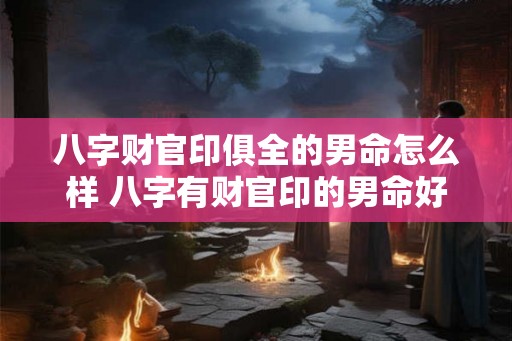 八字财官印俱全的男命怎么样 八字有财官印的男命好吗