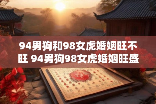94男狗和98女虎婚姻旺不旺 94男狗98女虎婚姻旺盛吗 94男狗和98女虎婚姻旺不旺 94男狗98女虎婚姻旺盛吗