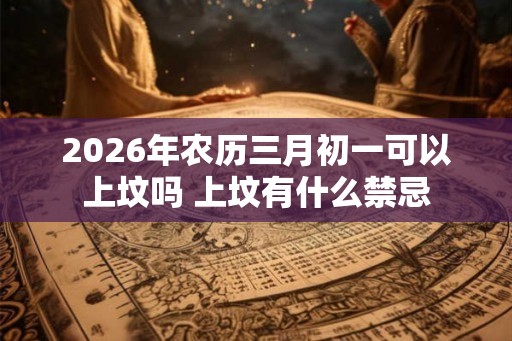 2026年农历三月初一可以上坟吗 上坟有什么禁忌