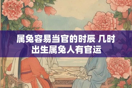 属兔容易当官的时辰 几时出生属兔人有官运