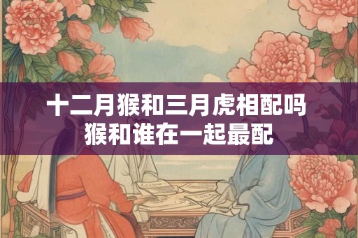 十二月猴和三月虎相配吗 猴和谁在一起最配