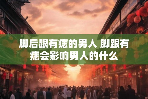 脚后跟有痣的男人 脚跟有痣会影响男人的什么 脚后跟有痣的男人 脚跟有痣会影响男人的什么