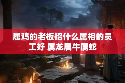 属鸡的老板招什么属相的员工好 属龙属牛属蛇