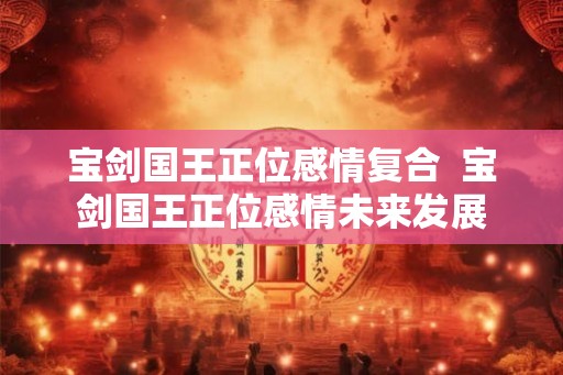 宝剑国王正位感情复合  宝剑国王正位感情未来发展