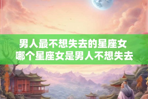 男人最不想失去的星座女 哪个星座女是男人不想失去的