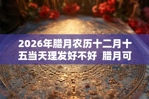2026年腊月农历十二月十五当天理发好不好  腊月可以理发吗
