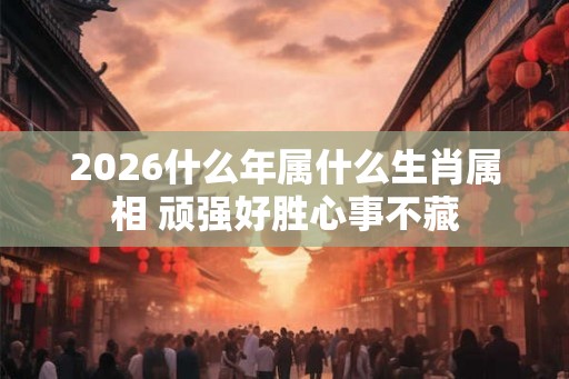 2026什么年属什么生肖属相 顽强好胜心事不藏