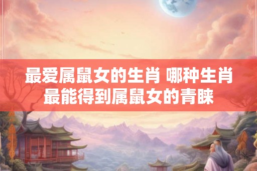 最爱属鼠女的生肖 哪种生肖最能得到属鼠女的青睐