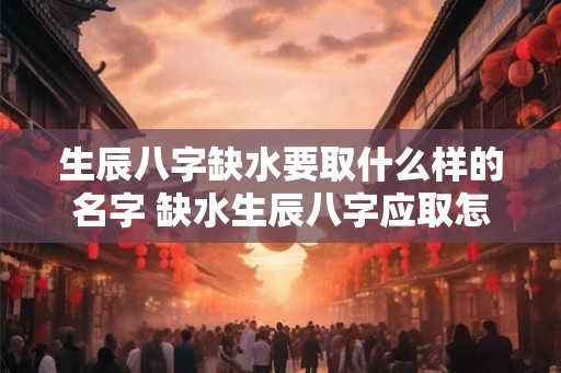 生辰八字缺水要取什么样的名字 缺水生辰八字应取怎样的名字