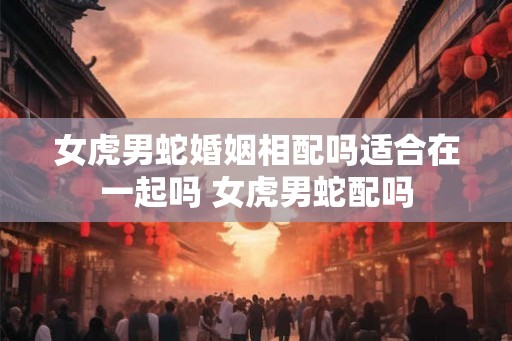 女虎男蛇婚姻相配吗适合在一起吗 女虎男蛇配吗