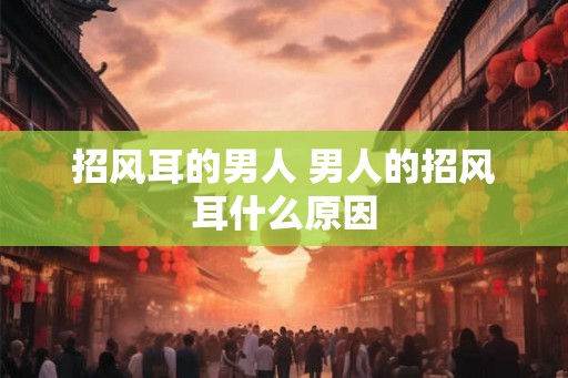 招风耳的男人 男人的招风耳什么原因 招风耳的男人 男人的招风耳什么原因
