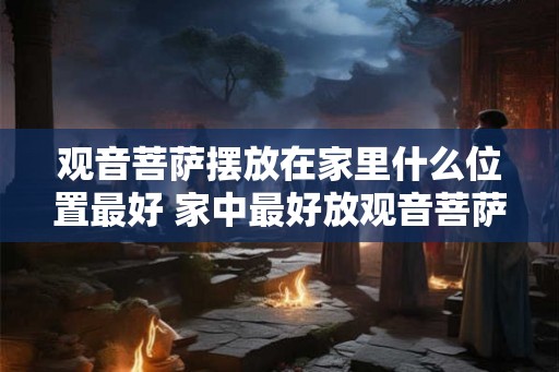 观音菩萨摆放在家里什么位置最好 家中最好放观音菩萨的位置 观音菩萨摆放在家里什么位置最好 家中最好放观音菩萨的位置