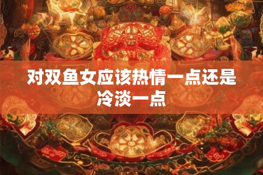 对双鱼女应该热情一点还是冷淡一点 对双鱼女应该热情一点还是冷淡一点