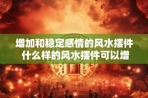 增加和稳定感情的风水摆件 什么样的风水摆件可以增加和稳定感情