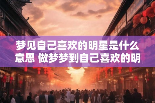 梦见自己喜欢的明星是什么意思 做梦梦到自己喜欢的明星好不好