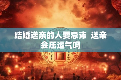 结婚送亲的人要忌讳 送亲会压运气吗 结婚送亲的人要忌讳 送亲会压运气吗