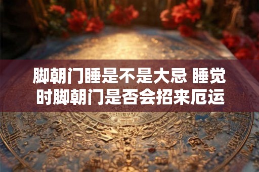 脚朝门睡是不是大忌 睡觉时脚朝门是否会招来厄运 脚朝门睡是不是大忌 睡觉时脚朝门是否会招来厄运