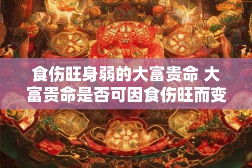 食伤旺身弱的大富贵命 大富贵命是否可因食伤旺而变身弱 食伤旺身弱的大富贵命 大富贵命是否可因食伤旺而变身弱