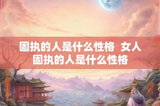固执的人是什么性格  女人固执的人是什么性格