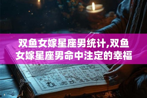 双鱼女嫁星座男统计,双鱼女嫁星座男命中注定的幸福之旅 双鱼女嫁星座男统计,双鱼女嫁星座男命中注定的幸福之旅