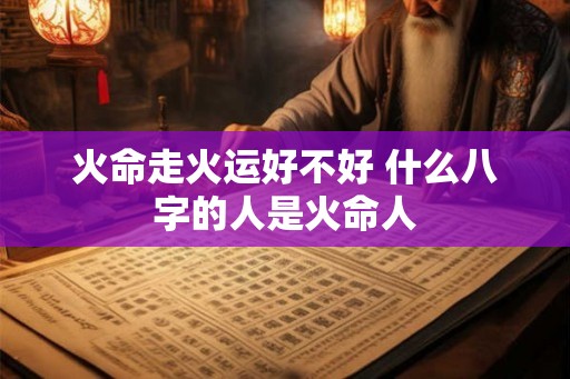 火命走火运好不好 什么八字的人是火命人 火命走火运好不好 什么八字的人是火命人