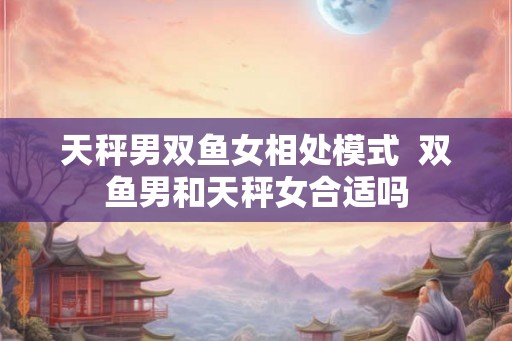天秤男双鱼女相处模式  双鱼男和天秤女合适吗
