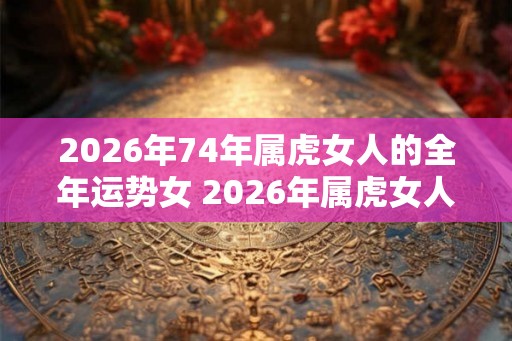 2026年74年属虎女人的全年运势女 2026年属虎女人运势如何 2026年74年属虎女人的全年运势女 2026年属虎女人运势如何