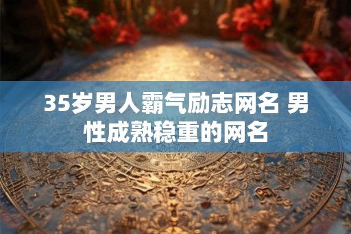 35岁男人霸气励志网名 男性成熟稳重的网名