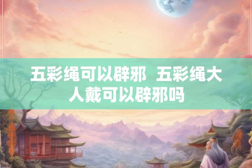 五彩绳可以辟邪 五彩绳大人戴可以辟邪吗 五彩绳可以辟邪 五彩绳大人戴可以辟邪吗