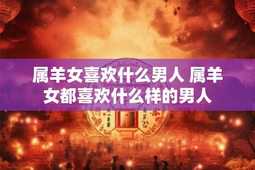属羊女喜欢什么男人 属羊女都喜欢什么样的男人