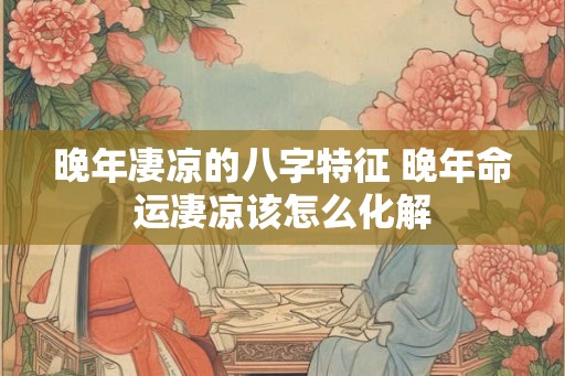 晚年凄凉的八字特征 晚年命运凄凉该怎么化解