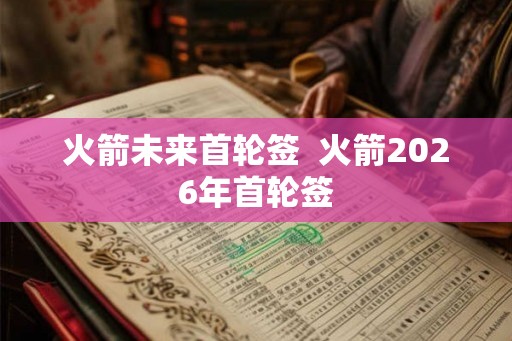 火箭未来首轮签  火箭2026年首轮签