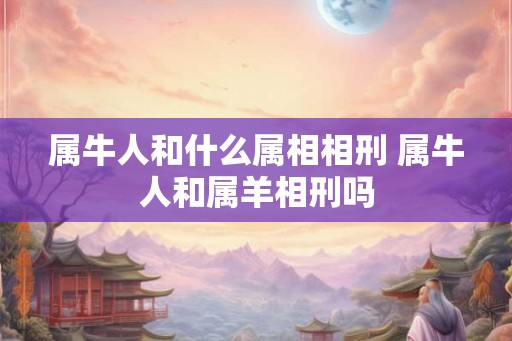 属牛人和什么属相相刑 属牛人和属羊相刑吗 属牛人和什么属相相刑 属牛人和属羊相刑吗