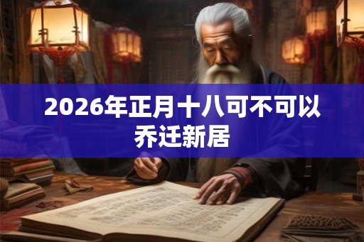 2026年正月十八可不可以乔迁新居 2026年正月十八可不可以乔迁新居