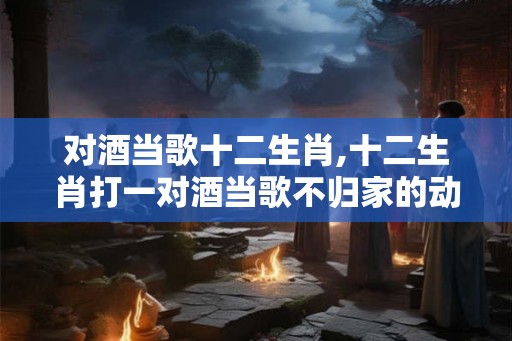 对酒当歌十二生肖,十二生肖打一对酒当歌不归家的动物？