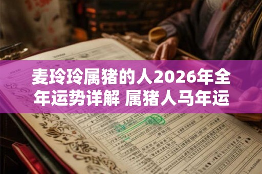 麦玲玲属猪的人2026年全年运势详解 属猪人马年运程及每月运势