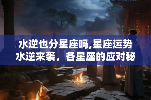 水逆也分星座吗,星座运势水逆来袭，各星座的应对秘籍！