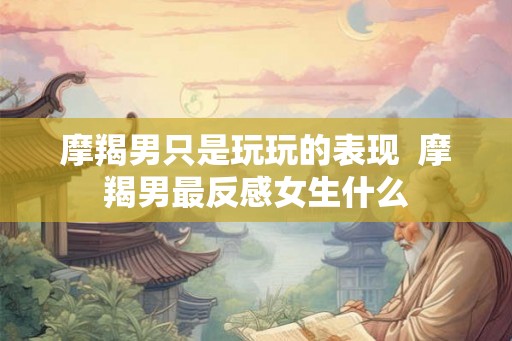 摩羯男只是玩玩的表现 摩羯男最反感女生什么 摩羯男只是玩玩的表现 摩羯男最反感女生什么